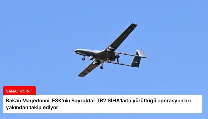Bakan Maqedonci, FSK’nin Bayraktar TB2 SİHA’larla yürüttüğü operasyonları yakından takip ediyor