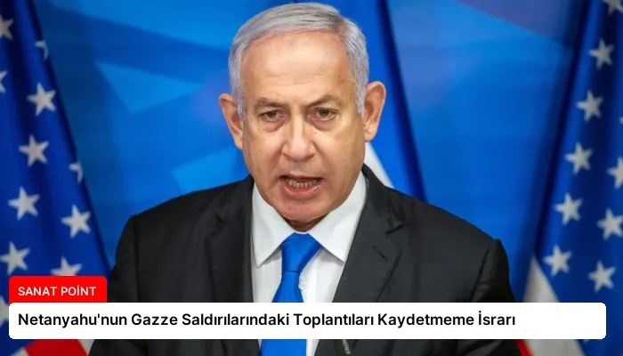 Netanyahu’nun Gazze Saldırılarındaki Toplantıları Kaydetmeme İsrarı
