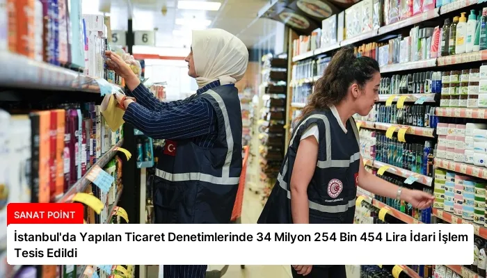 İstanbul’da Yapılan Ticaret Denetimlerinde 34 Milyon 254 Bin 454 Lira İdari İşlem Tesis Edildi