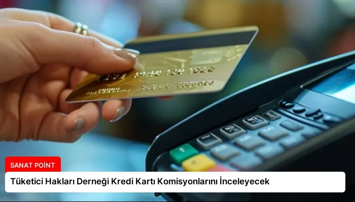 Tüketici Hakları Derneği Kredi Kartı Komisyonlarını İnceleyecek