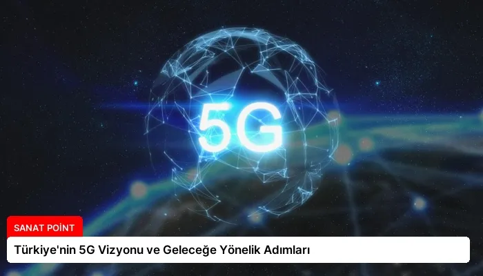 Türkiye’nin 5G Vizyonu ve Geleceğe Yönelik Adımları